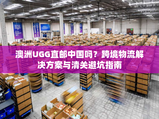 澳洲UGG直邮中国吗？跨境物流解决方案与清关避坑指南