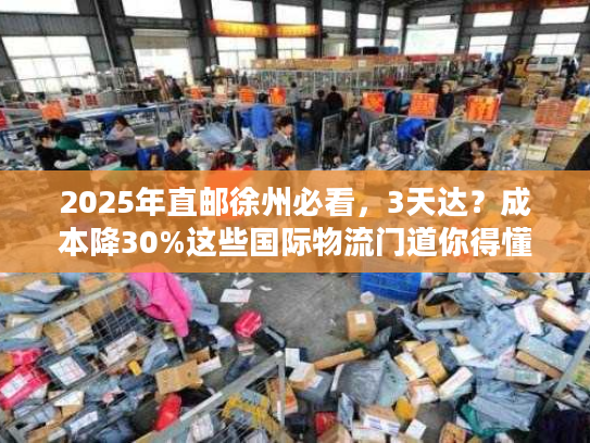 2025年直邮徐州必看，3天达？成本降30%这些国际物流门道你得懂！