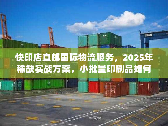 快印店直邮国际物流服务，2025年稀缺实战方案，小批量印刷品如何降本50%