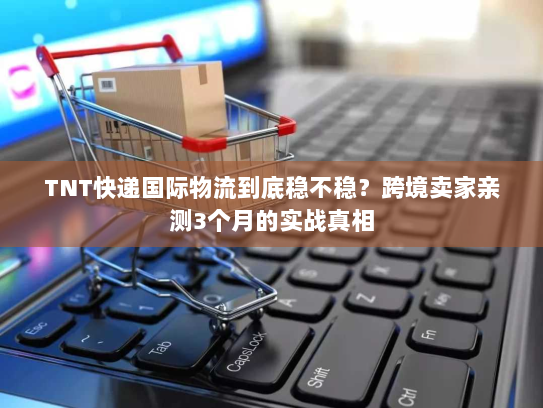 TNT快递国际物流到底稳不稳？跨境卖家亲测3个月的实战真相