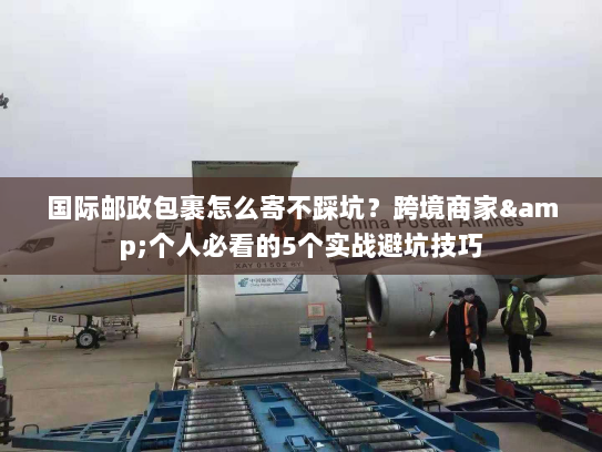 国际邮政包裹怎么寄不踩坑？跨境商家&个人必看的5个实战避坑技巧