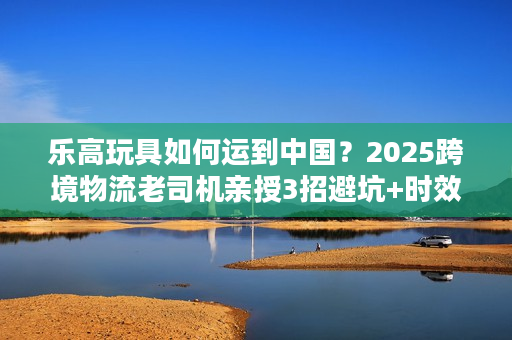乐高玩具如何运到中国？2025跨境物流老司机亲授3招避坑+时效提升技巧