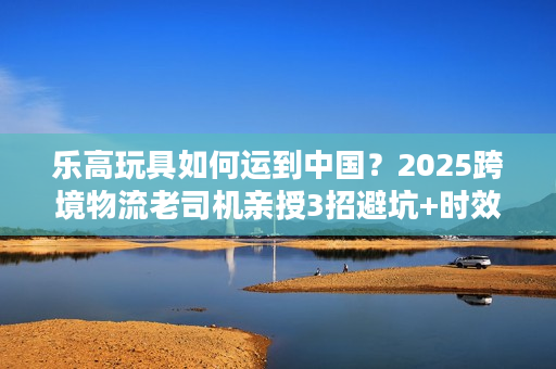 乐高玩具如何运到中国？2025跨境物流老司机亲授3招避坑+时效提升技巧