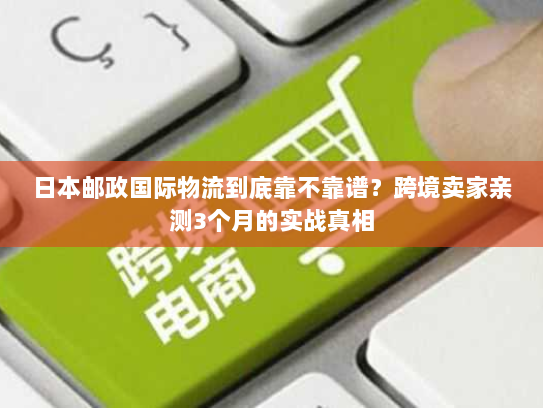 日本邮政国际物流到底靠不靠谱？跨境卖家亲测3个月的实战真相