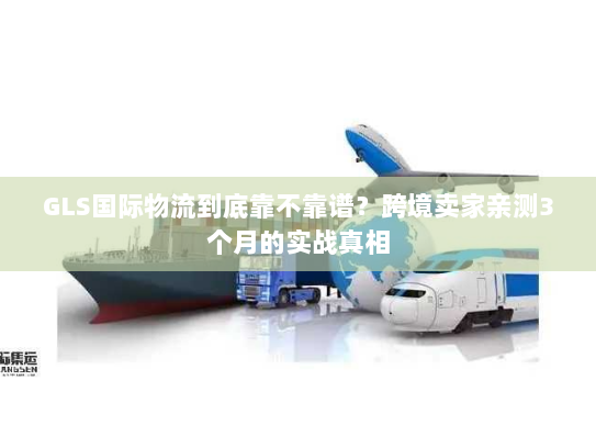 GLS国际物流到底靠不靠谱？跨境卖家亲测3个月的实战真相