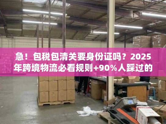 急！包税包清关要身份证吗？2025年跨境物流必看规则+90%人踩过的坑