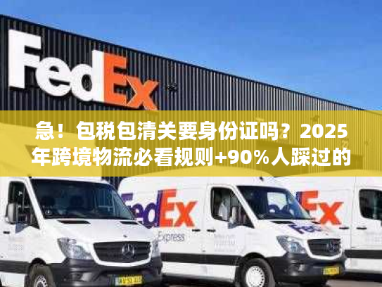 急！包税包清关要身份证吗？2025年跨境物流必看规则+90%人踩过的坑