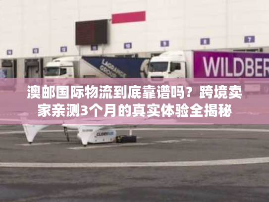 澳邮国际物流到底靠谱吗？跨境卖家亲测3个月的真实体验全揭秘