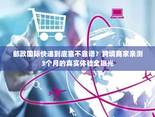 邮政国际快递到底靠不靠谱？跨境商家亲测3个月的真实体验全曝光