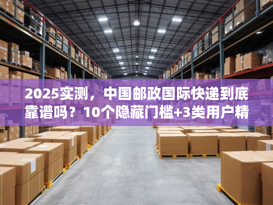 2025实测，中国邮政国际快递到底靠谱吗？10个隐藏门槛+3类用户精准选品指南