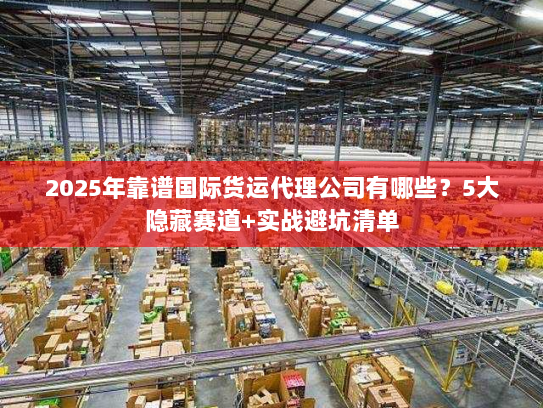 2025年靠谱国际货运代理公司有哪些?5大隐藏赛道+实战避坑清单 2025年靠谱国际货运代理公司有哪些?5大隐藏赛道+实战避坑清单
