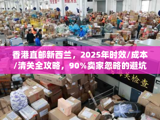 香港直邮新西兰，2025年时效/成本/清关全攻略，90%卖家忽略的避坑细节？