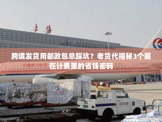 跨境发货用邮政包总踩坑？老货代揭秘3个藏在计费里的省钱密码