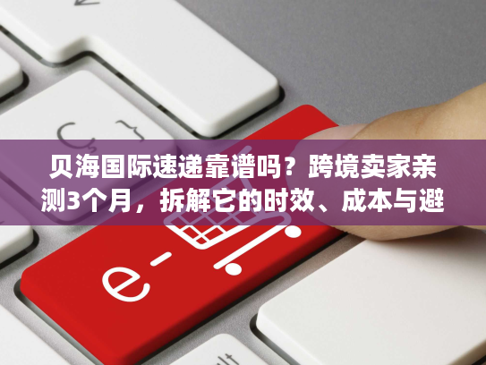 贝海国际速递靠谱吗?跨境卖家亲测3个月,拆解它的时效、成本与避坑指南 贝海国际速递靠谱吗?跨境卖家亲测3个月,拆解它的时效、成本与避坑指南