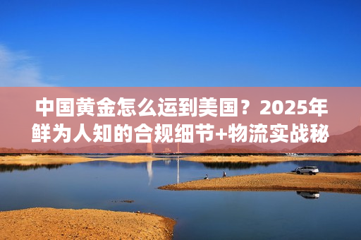 中国黄金怎么运到美国？2025年鲜为人知的合规细节+物流实战秘籍