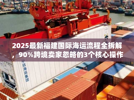 2025最新福建国际海运流程全拆解，90%跨境卖家忽略的3个核心操作节点
