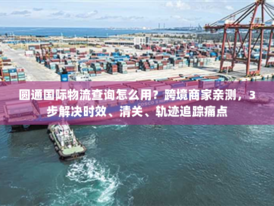 圆通国际物流查询怎么用？跨境商家亲测，3步解决时效、清关、轨迹追踪痛点