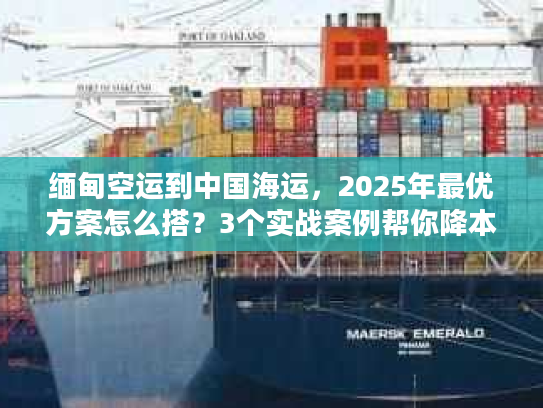缅甸空运到中国海运，2025年最优方案怎么搭？3个实战案例帮你降本增效
