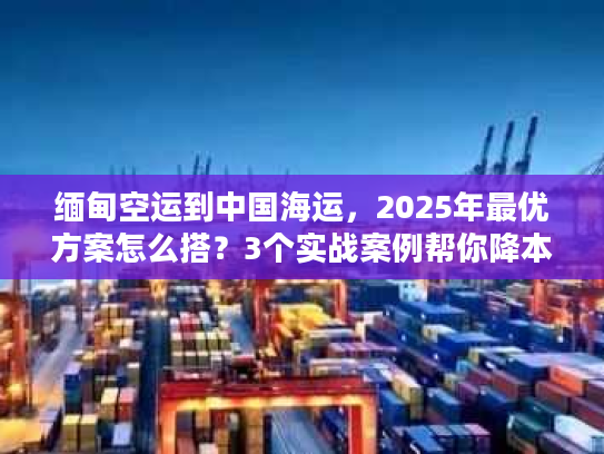 缅甸空运到中国海运，2025年最优方案怎么搭？3个实战案例帮你降本增效