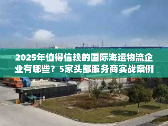 2025年值得信赖的国际海运物流企业有哪些？5家头部服务商实战案例拆解