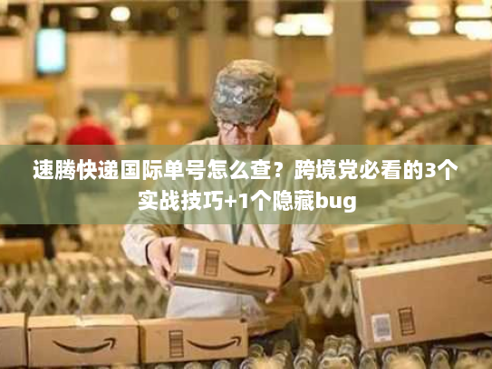 速腾快递国际单号怎么查？跨境党必看的3个实战技巧+1个隐藏bug