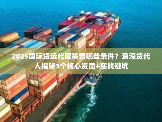 2025国际货运代理需要哪些条件？资深货代人揭秘3个核心资质+实战避坑