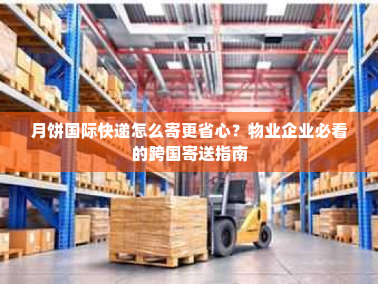 月饼国际快递怎么寄更省心？物业企业必看的跨国寄送指南