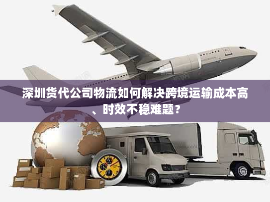 深圳货代公司物流如何解决跨境运输成本高、时效不稳难题? 深圳货代公司物流如何解决跨境运输成本高、时效不稳难题?