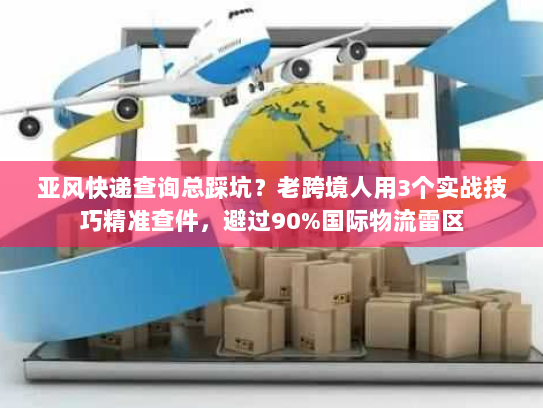 亚风快递查询总踩坑？老跨境人用3个实战技巧精准查件，避过90%国际物流雷区