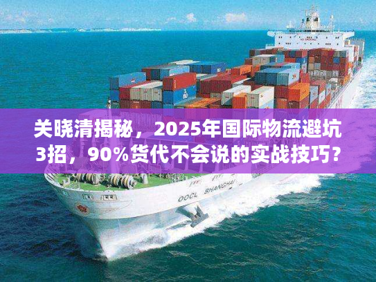 关晓清揭秘，2025年国际物流避坑3招，90%货代不会说的实战技巧？