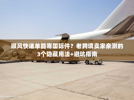 顺风快递单能寄国际件？老跨境卖家亲测的3个隐藏用法+避坑指南