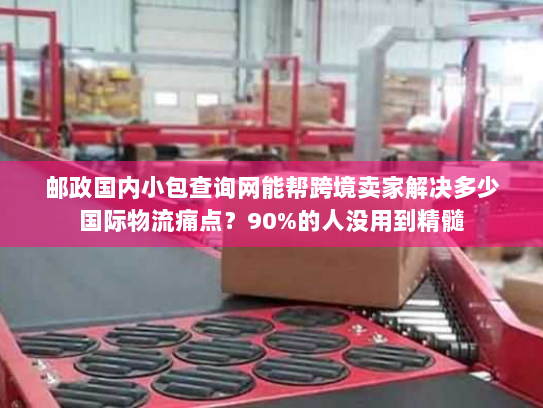 邮政国内小包查询网能帮跨境卖家解决多少国际物流痛点？90%的人没用到精髓