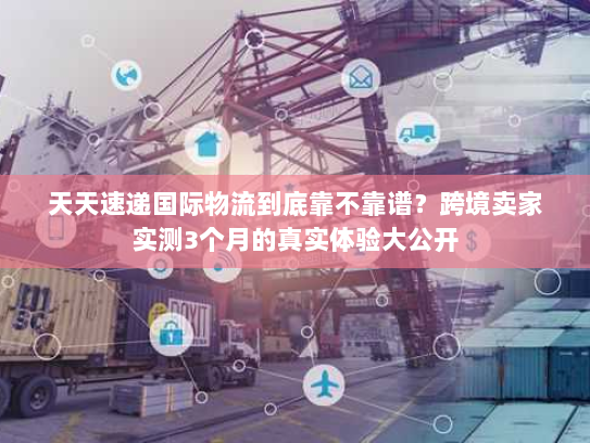 天天速递国际物流到底靠不靠谱？跨境卖家实测3个月的真实体验大公开