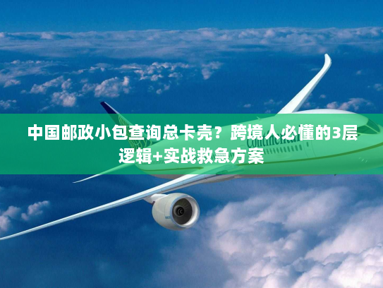 中国邮政小包查询总卡壳？跨境人必懂的3层逻辑+实战救急方案