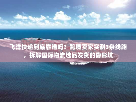 飞洋快递到底靠谱吗？跨境卖家实测3条线路，拆解国际物流选品发货的隐形坑