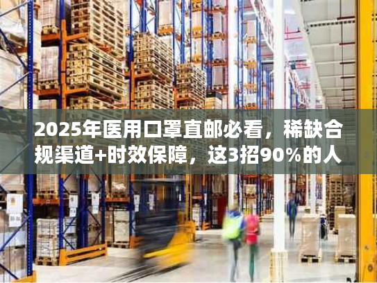 2025年医用口罩直邮必看，稀缺合规渠道+时效保障，这3招90%的人不知道