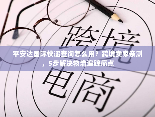 平安达国际快递查询怎么用？跨境卖家亲测，5步解决物流追踪痛点