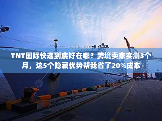 TNT国际快递到底好在哪？跨境卖家实测3个月，这5个隐藏优势帮我省了20%成本