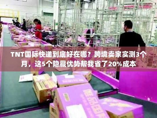 TNT国际快递到底好在哪？跨境卖家实测3个月，这5个隐藏优势帮我省了20%成本