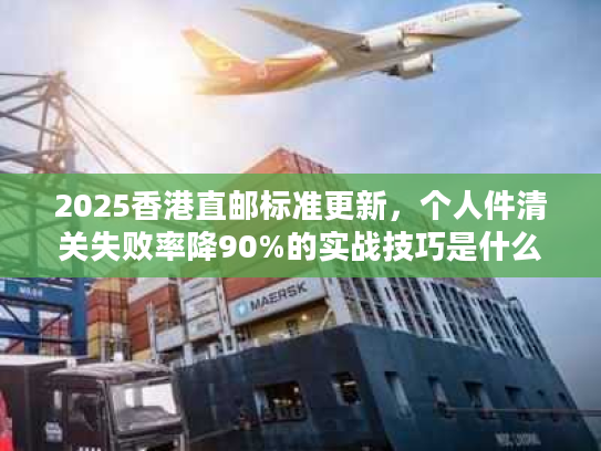 2025香港直邮标准更新，个人件清关失败率降90%的实战技巧是什么？