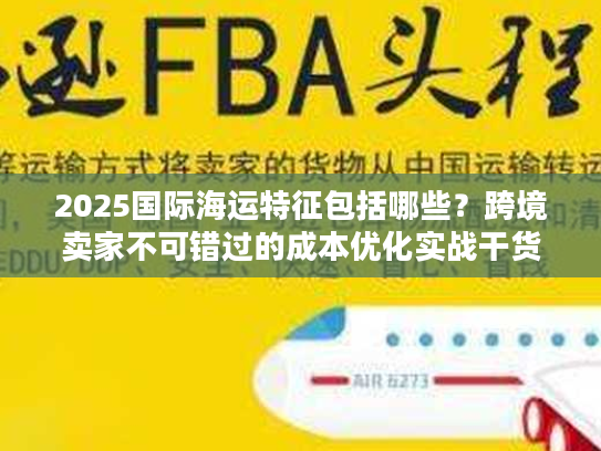 2025国际海运特征包括哪些？跨境卖家不可错过的成本优化实战干货