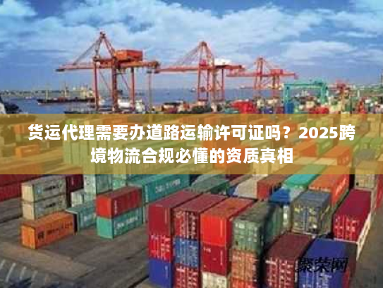 货运代理需要办道路运输许可证吗？2025跨境物流合规必懂的资质真相