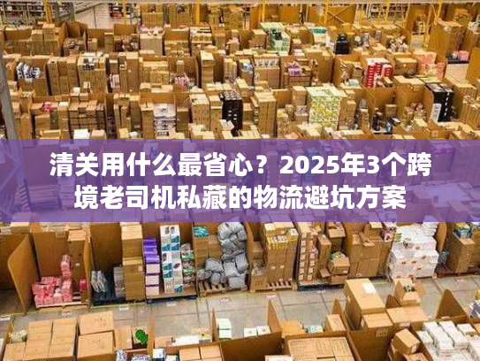 清关用什么最省心？2025年3个跨境老司机私藏的物流避坑方案