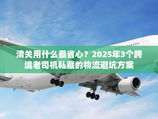 清关用什么最省心？2025年3个跨境老司机私藏的物流避坑方案
