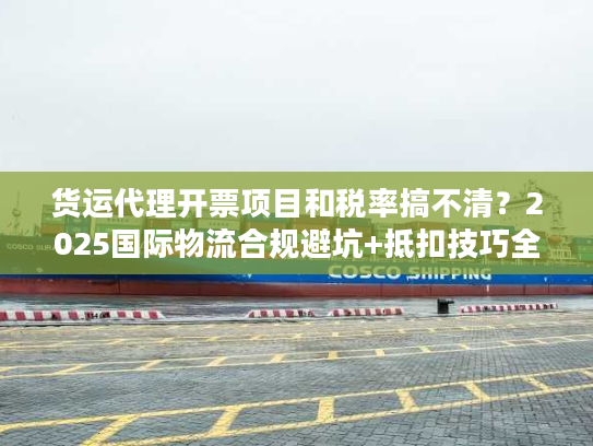 货运代理开票项目和税率搞不清？2025国际物流合规避坑+抵扣技巧全揭秘