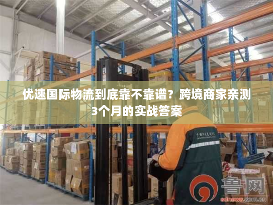 优速国际物流到底靠不靠谱？跨境商家亲测3个月的实战答案