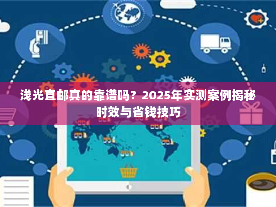 浅光直邮真的靠谱吗？2025年实测案例揭秘时效与省钱技巧