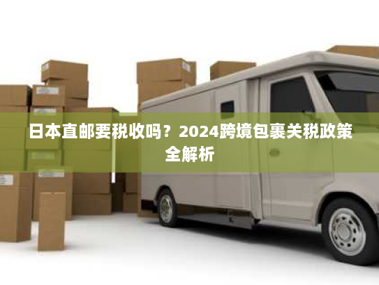日本直邮要税收吗?2024跨境包裹关税政策全解析 日本直邮要税收吗?2024跨境包裹关税政策全解析