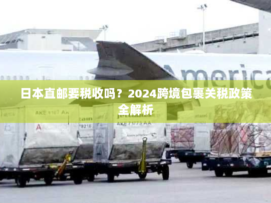 日本直邮要税收吗?2024跨境包裹关税政策全解析 日本直邮要税收吗?2024跨境包裹关税政策全解析