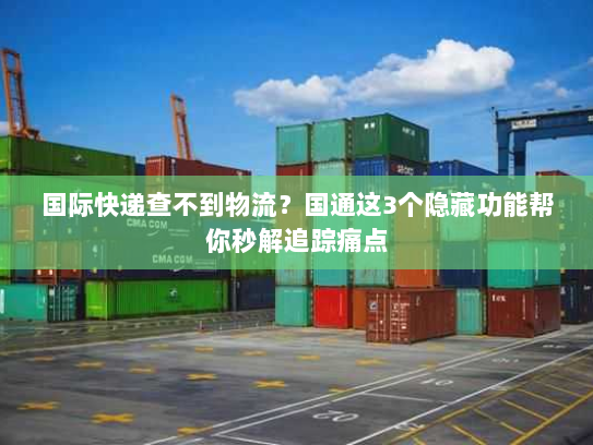国际快递查不到物流？国通这3个隐藏功能帮你秒解追踪痛点